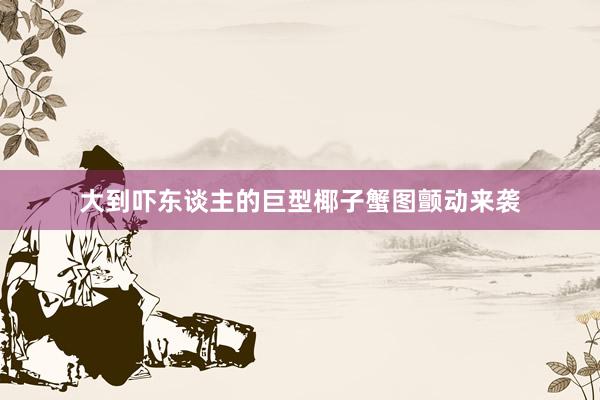 大到吓东谈主的巨型椰子蟹图颤动来袭